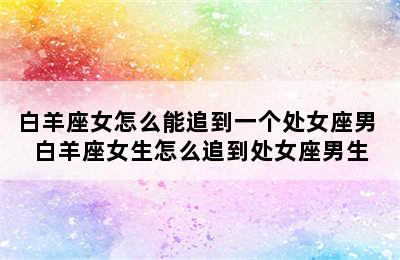 白羊座女怎么能追到一个处女座男 白羊座女生怎么追到处女座男生